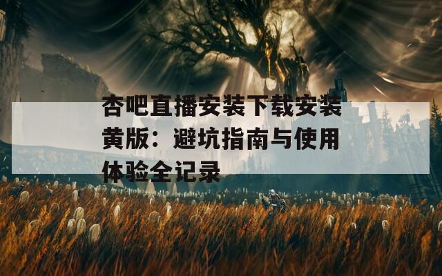 杏吧直播安装下载安装黄版：避坑指南与使用体验全记录