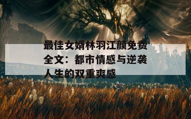 最佳女婿林羽江颜免费全文：都市情感与逆袭人生的双重爽感