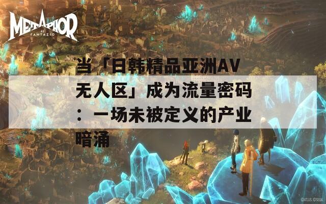 当「日韩精品亚洲AV无人区」成为流量密码：一场未被定义的产业暗涌
