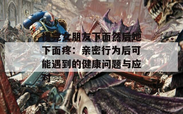 摸完女朋友下面然后她下面疼：亲密行为后可能遇到的健康问题与应对