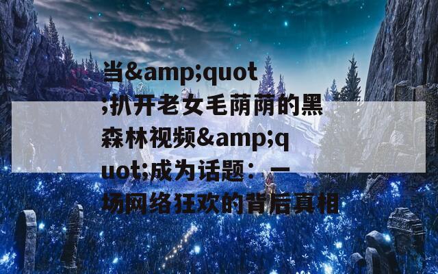 当&amp;quot;扒开老女毛荫荫的黑森林视频&amp;quot;成为话题：一场网络狂欢的背后真相  第1张
