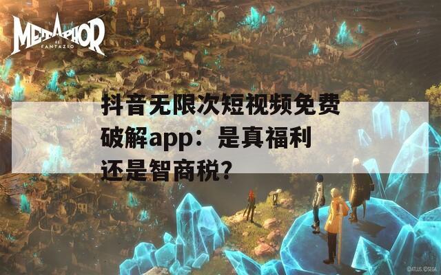 抖音无限次短视频免费破解app：是真福利还是智商税？