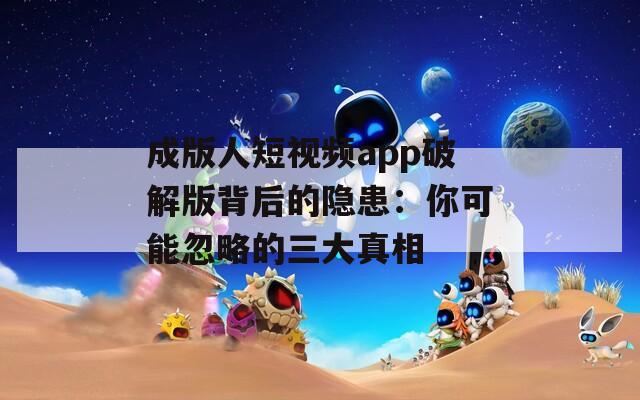 成版人短视频app破解版背后的隐患：你可能忽略的三大真相  第1张