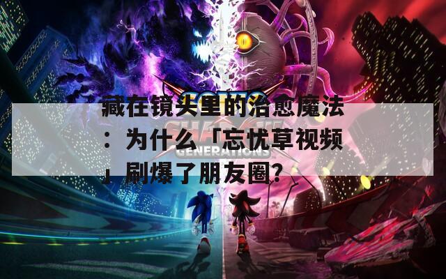 藏在镜头里的治愈魔法：为什么「忘忧草视频」刷爆了朋友圈？