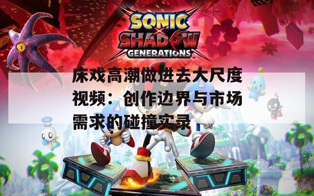 床戏高潮做进去大尺度视频：创作边界与市场需求的碰撞实录