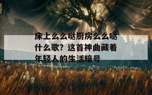 床上么么哒厨房么么哒什么歌？这首神曲藏着年轻人的生活暗号