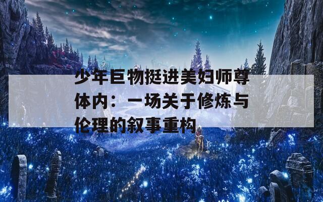 少年巨物挺进美妇师尊体内：一场关于修炼与伦理的叙事重构