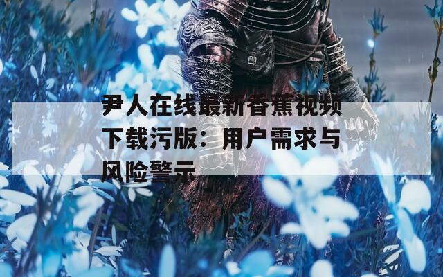 尹人在线最新香蕉视频下载污版：用户需求与风险警示