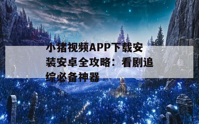 小猪视频APP下载安装安卓全攻略：看剧追综必备神器  第1张