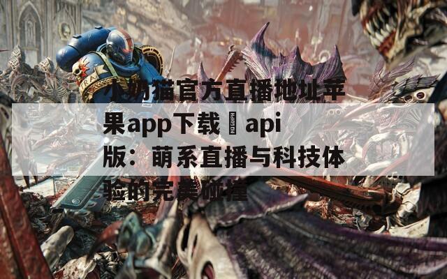 小奶猫官方直播地址苹果app下载汅api版：萌系直播与科技体验的完美碰撞  第1张