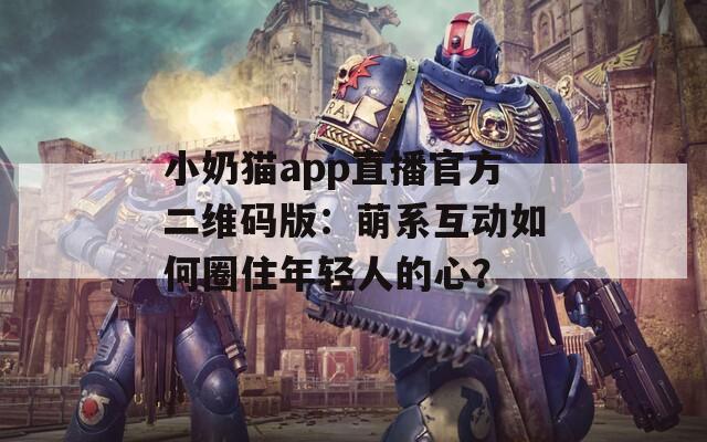 小奶猫app直播官方二维码版：萌系互动如何圈住年轻人的心？  第1张