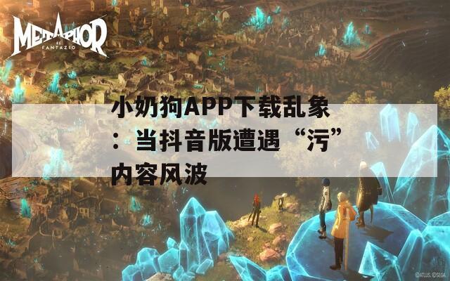 小奶狗APP下载乱象：当抖音版遭遇“污”内容风波