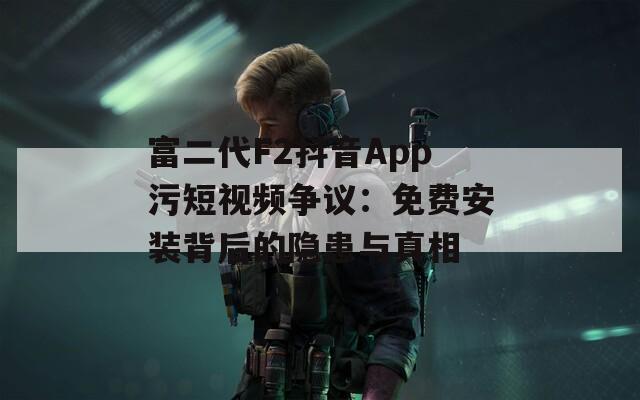 富二代F2抖音App污短视频争议：免费安装背后的隐患与真相  第1张