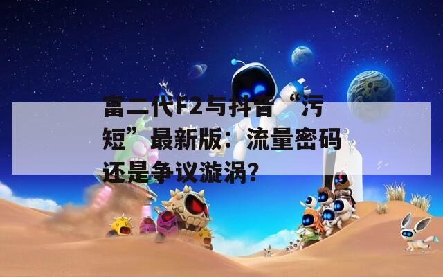 富二代F2与抖音“污短”最新版：流量密码还是争议漩涡？  第1张