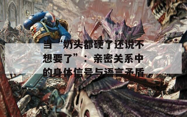 当“奶头都硬了还说不想要了”：亲密关系中的身体信号与语言矛盾