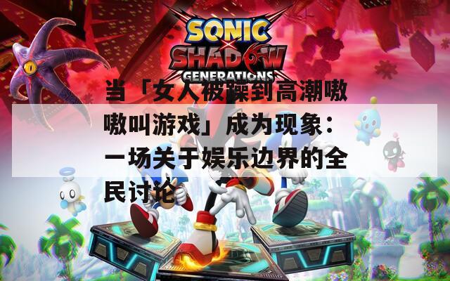 当「女人被躁到高潮嗷嗷叫游戏」成为现象：一场关于娱乐边界的全民讨论