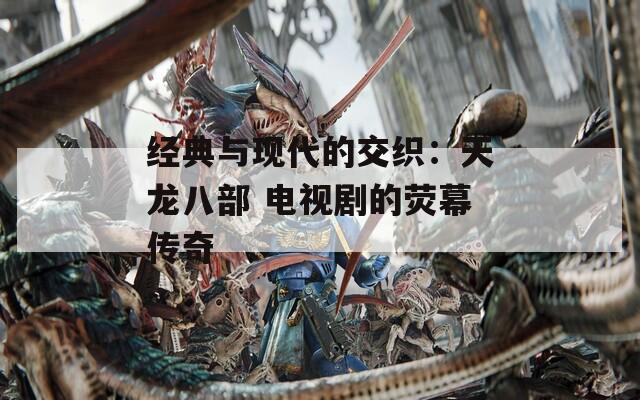 经典与现代的交织：天龙八部 电视剧的荧幕传奇  第1张