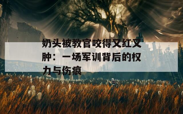 奶头被教官咬得又红又肿：一场军训背后的权力与伤痕