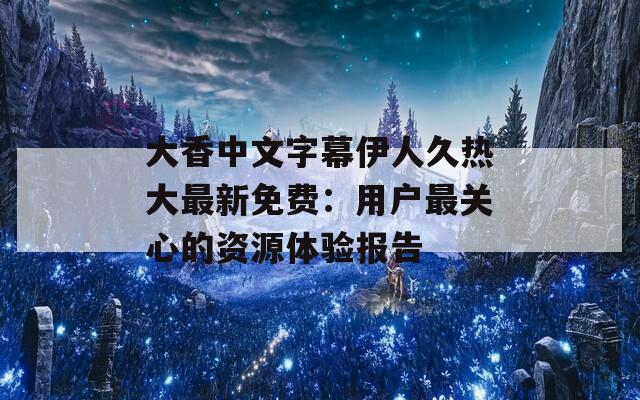 大香中文字幕伊人久热大最新免费：用户最关心的资源体验报告