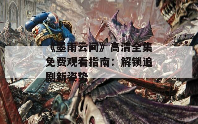 《墨雨云间》高清全集免费观看指南：解锁追剧新姿势