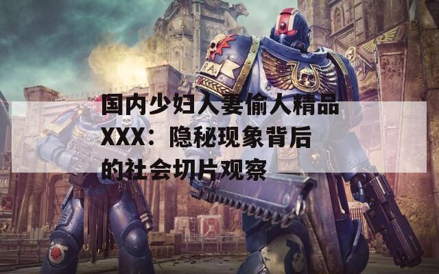 国内少妇人妻偷人精品XXX：隐秘现象背后的社会切片观察  第1张