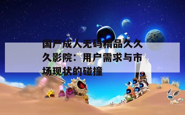 国产成人无码精品久久久影院：用户需求与市场现状的碰撞  第1张