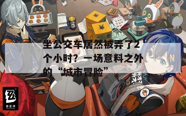 坐公交车居然被弄了2个小时？一场意料之外的“城市冒险”