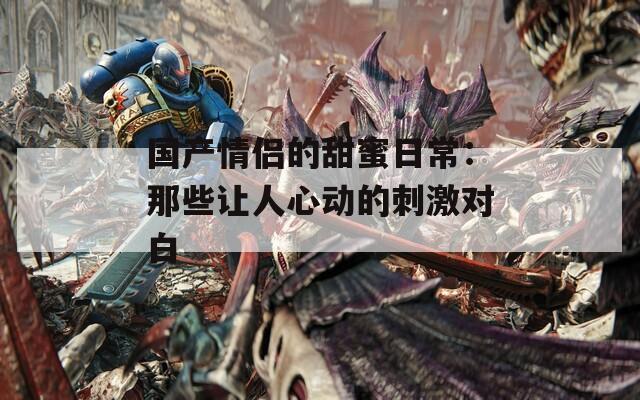 国产情侣的甜蜜日常：那些让人心动的刺激对白