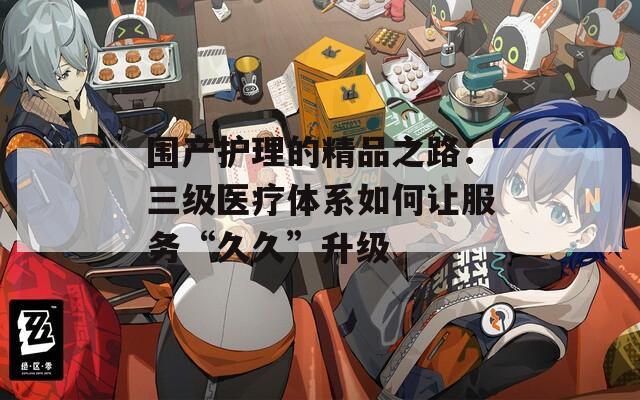 围产护理的精品之路：三级医疗体系如何让服务“久久”升级