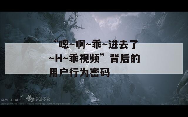 “嗯～啊～乖～进去了～H～乖视频”背后的用户行为密码