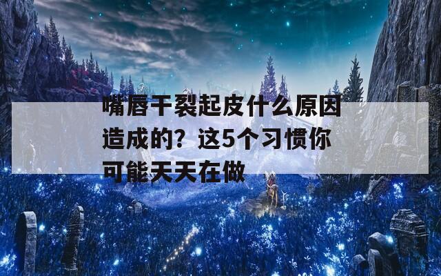 嘴唇干裂起皮什么原因造成的？这5个习惯你可能天天在做  第1张