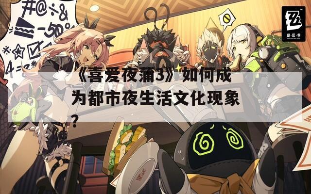 《喜爱夜蒲3》如何成为都市夜生活文化现象？  第1张