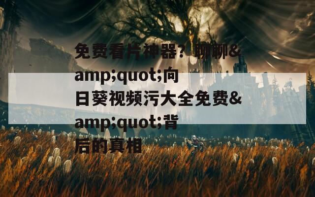 免费看片神器？聊聊&amp;quot;向日葵视频污大全免费&amp;quot;背后的真相
