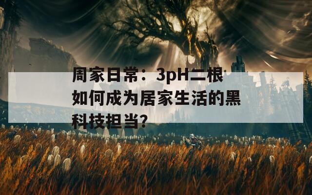 周家日常：3pH二根如何成为居家生活的黑科技担当？