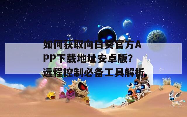 如何获取向日葵官方APP下载地址安卓版？远程控制必备工具解析