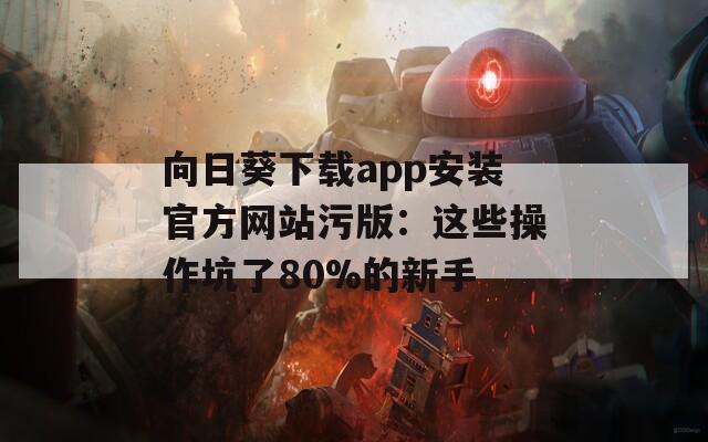 向日葵下载app安装官方网站污版：这些操作坑了80%的新手