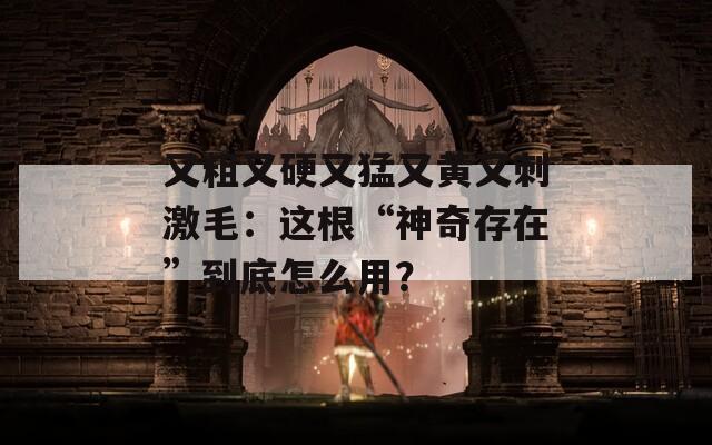 又粗又硬又猛又黄又刺激毛：这根“神奇存在”到底怎么用？