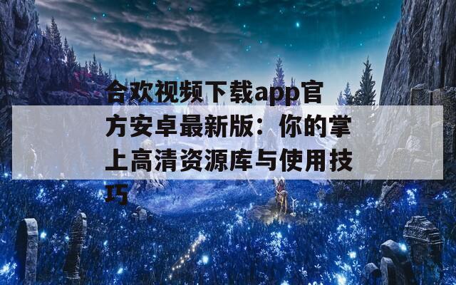 合欢视频下载app官方安卓最新版：你的掌上高清资源库与使用技巧