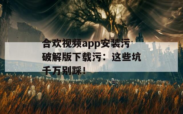 合欢视频app安装污破解版下载污：这些坑千万别踩！
