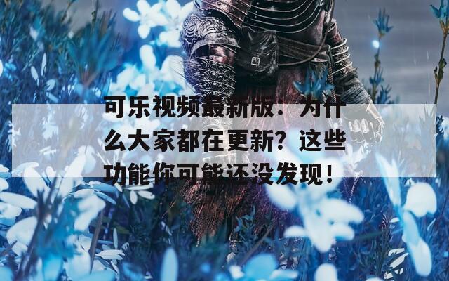 可乐视频最新版：为什么大家都在更新？这些功能你可能还没发现！
