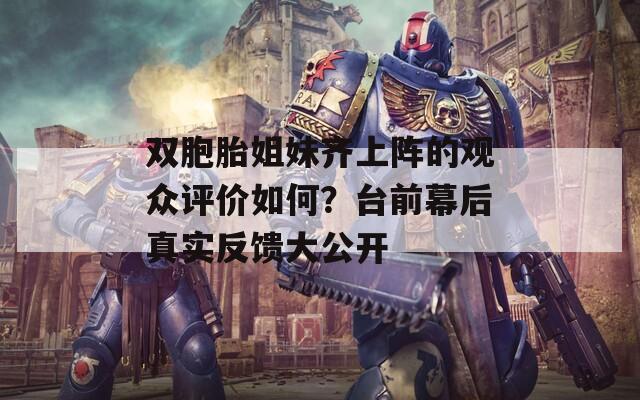 双胞胎姐妹齐上阵的观众评价如何？台前幕后真实反馈大公开