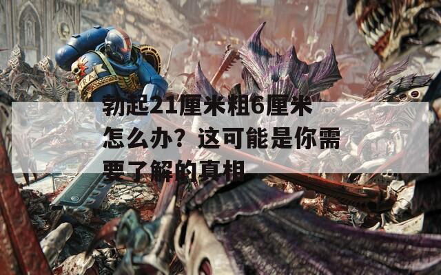 勃起21厘米粗6厘米怎么办？这可能是你需要了解的真相