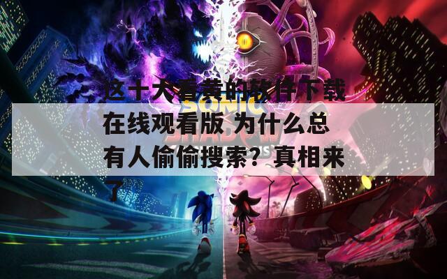 这十大看黄的软件下载在线观看版 为什么总有人偷偷搜索？真相来了