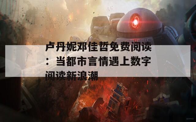 卢丹妮邓佳哲免费阅读：当都市言情遇上数字阅读新浪潮