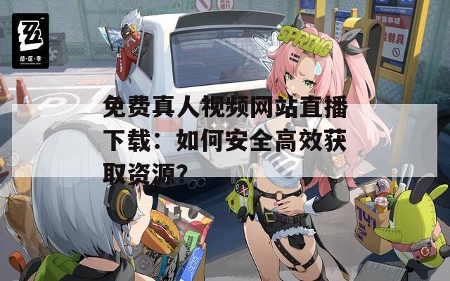 免费真人视频网站直播下载：如何安全高效获取资源？