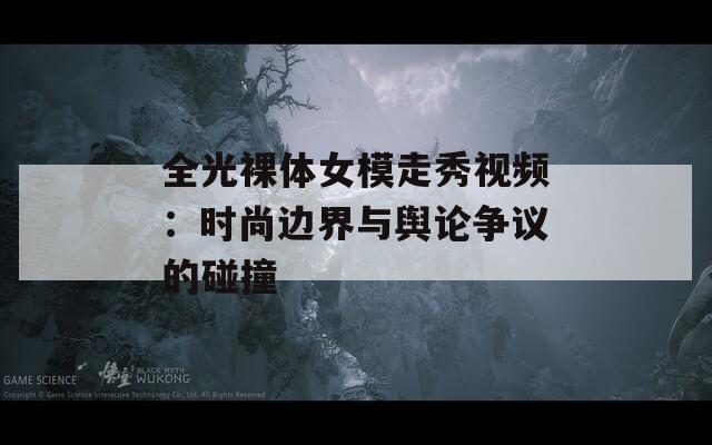 全光裸体女模走秀视频：时尚边界与舆论争议的碰撞  第1张