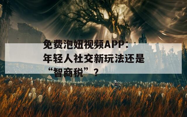 免费泡妞视频APP：年轻人社交新玩法还是“智商税”？
