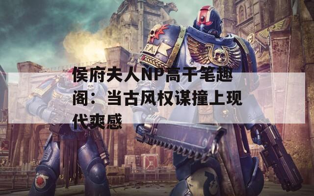 侯府夫人NP高干笔趣阁：当古风权谋撞上现代爽感