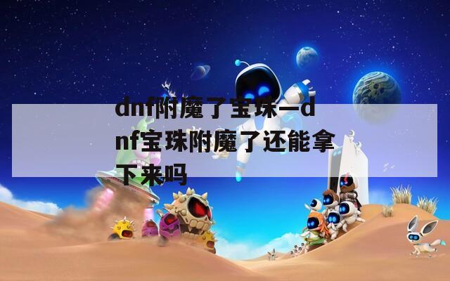 dnf附魔了宝珠—dnf宝珠附魔了还能拿下来吗