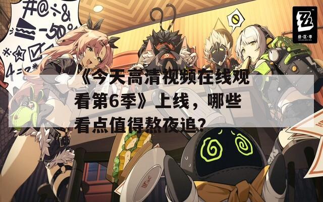 《今天高清视频在线观看第6季》上线，哪些看点值得熬夜追？